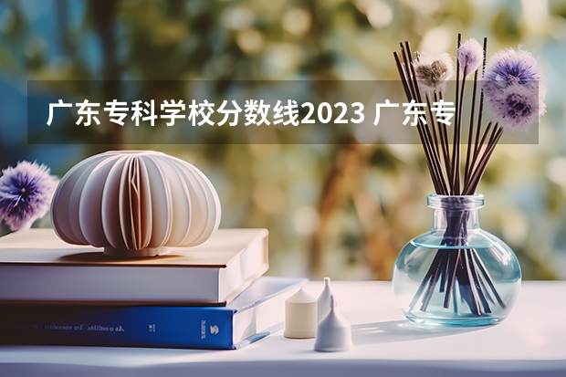 广东专科学校分数线2023 广东专科学校排名榜及录取分数线
