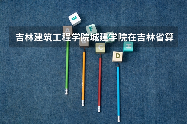 吉林建筑工程学院城建学院在吉林省算是有名的吗?那个学校的建筑系怎么样出来好找工作吗