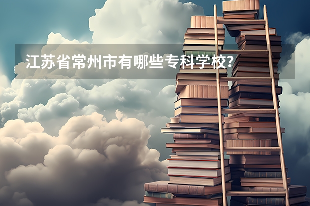 江苏省常州市有哪些专科学校？