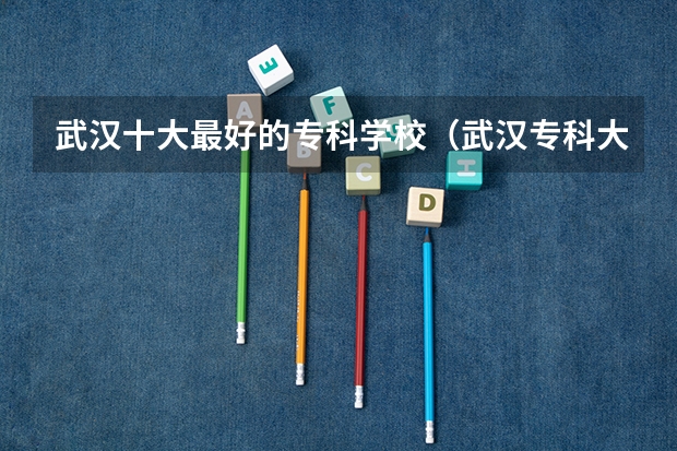 武汉十大最好的专科学校（武汉专科大学排名文科）