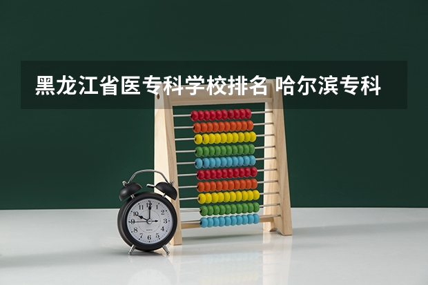 黑龙江省医专科学校排名 哈尔滨专科学校排名