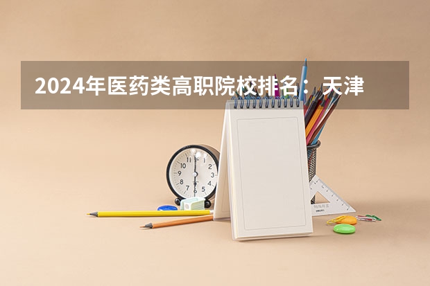 2024年医药类高职院校排名：天津医学高等专科学校第一 中医药高等专科学校排名