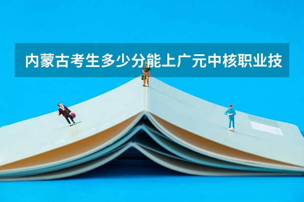 内蒙古考生多少分能上广元中核职业技术学院