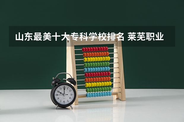 山东最美十大专科学校排名 莱芜职业技术学院报考政策解读