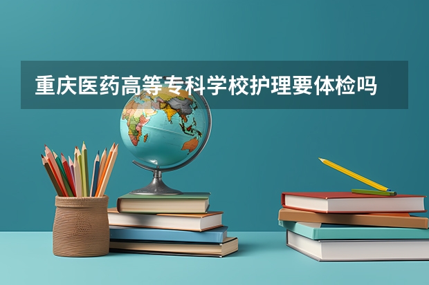 重庆医药高等专科学校护理要体检吗