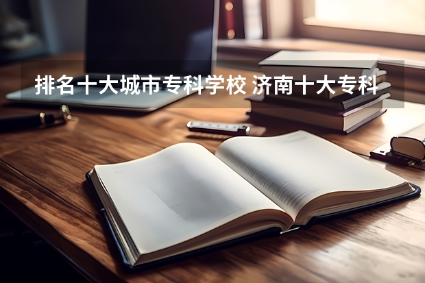 排名十大城市专科学校 济南十大专科学校