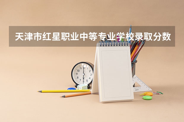 天津市红星职业中等专业学校录取分数线是多少