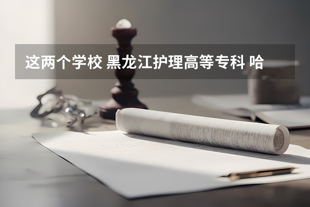 这两个学校 黑龙江护理高等专科 哈尔滨市职工医学院谁知道哪个