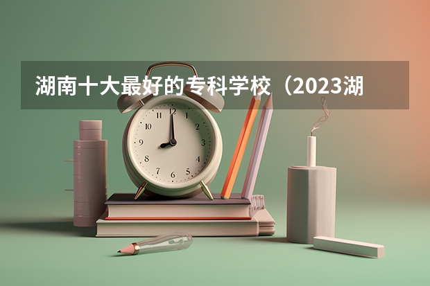湖南十大最好的专科学校(2023湖南十大专科院校排行榜)
