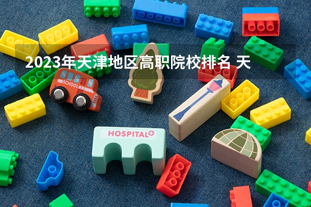 2023年天津地区高职院校排名 天津的专科学校排名及分数线