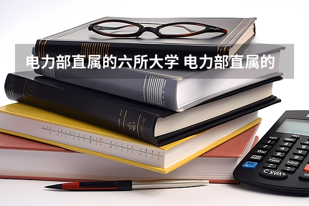 电力部直属的六所大学 电力部直属的大学有哪几所