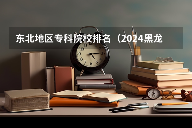 东北地区专科院校排名（2024黑龙江十大专科大学排名）