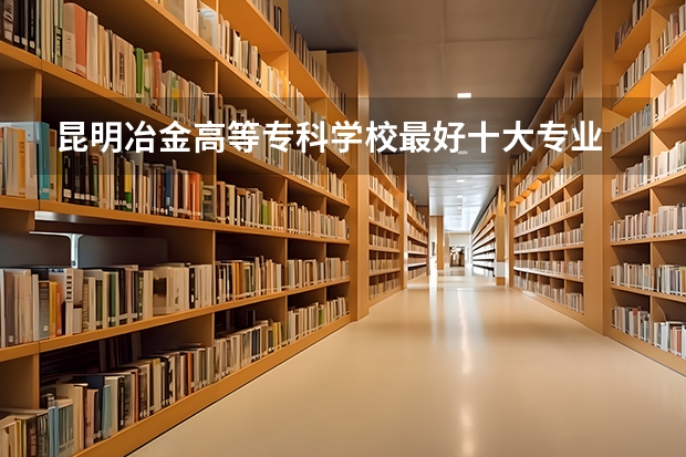 昆明冶金高等专科学校最好十大专业 昆明冶专的王牌专业 全国大专学校排名表