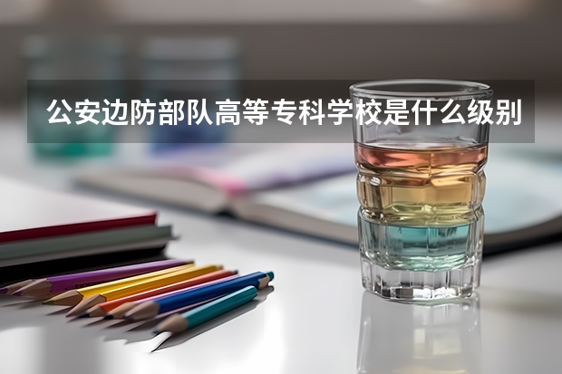 公安边防部队高等专科学校是什么级别?