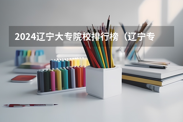 2024辽宁大专院校排行榜（辽宁专科排名）