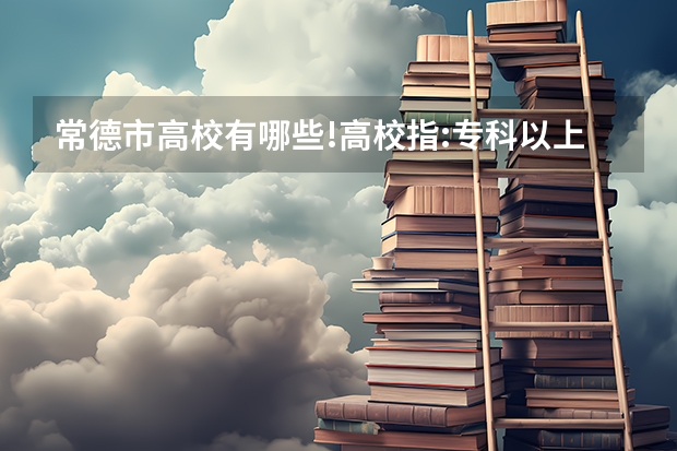 常德市高校有哪些!高校指:专科以上的学校即专科、本科
