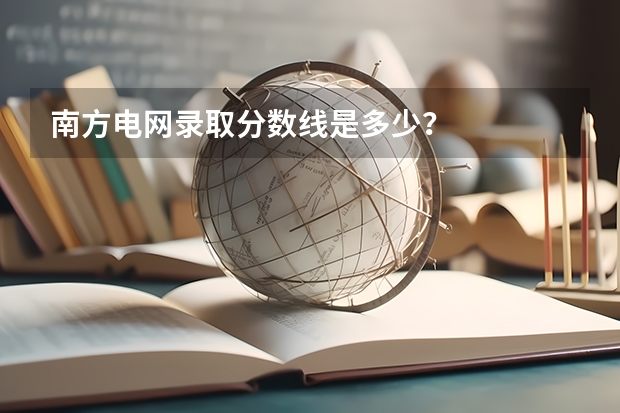 南方电网录取分数线是多少？