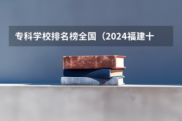 专科学校排名榜全国（2024福建十大专科学校排名）