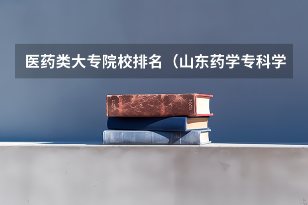 医药类大专院校排名(山东药学专科学校排名)