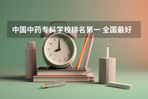 中国中药专科学校排名第一 全国最好的公办专科院校排名