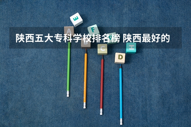 陕西五大专科学校排名榜 陕西最好的公办专科学校排名
