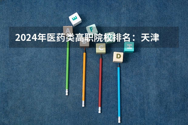 2024年医药类高职院校排名：天津医学高等专科学校第一（哪4所专科院校，就业前景很可观？）