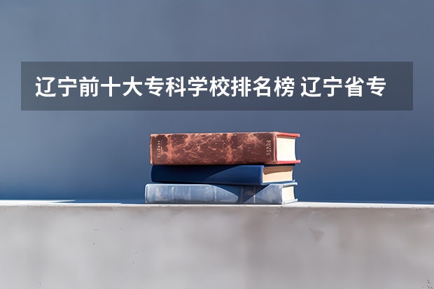 辽宁前十大专科学校排名榜 辽宁省专科学校排名