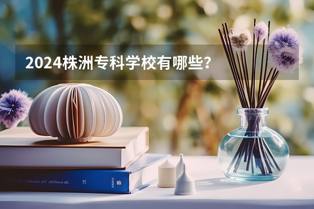 2024株洲专科学校有哪些？