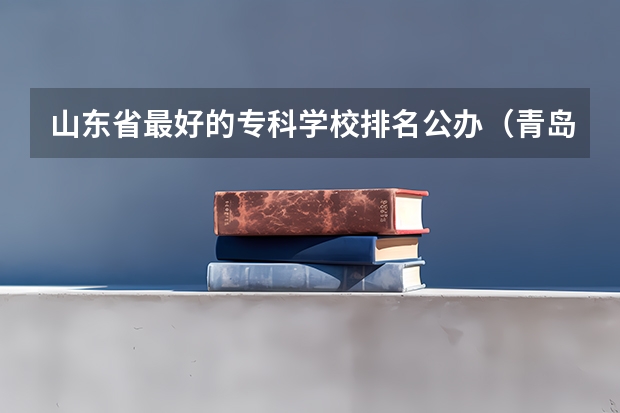 山东省最好的专科学校排名公办（青岛最好的专科大学）