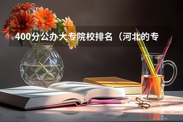 400分公办大专院校排名（河北的专科学校排名）