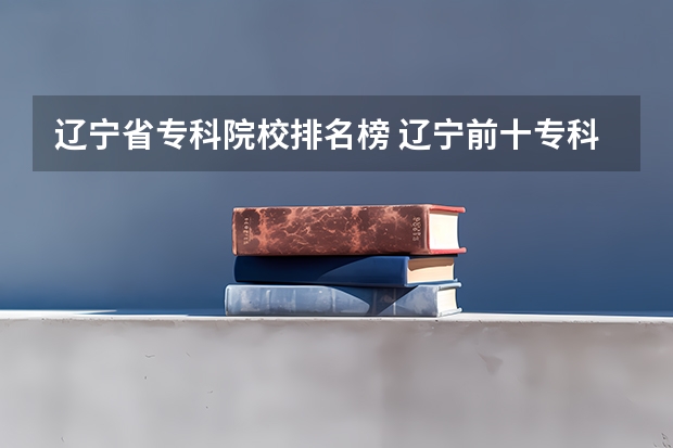 辽宁省专科院校排名榜 辽宁前十专科学校