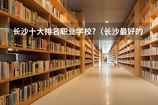 长沙十大排名职业学校?（长沙最好的技校排名榜）