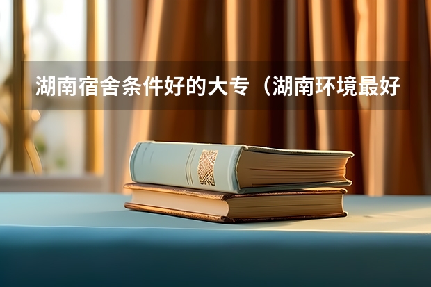 湖南宿舍条件好的大专（湖南环境最好的大专）