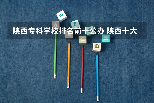 陕西专科学校排名前十公办 陕西十大职业学校排名